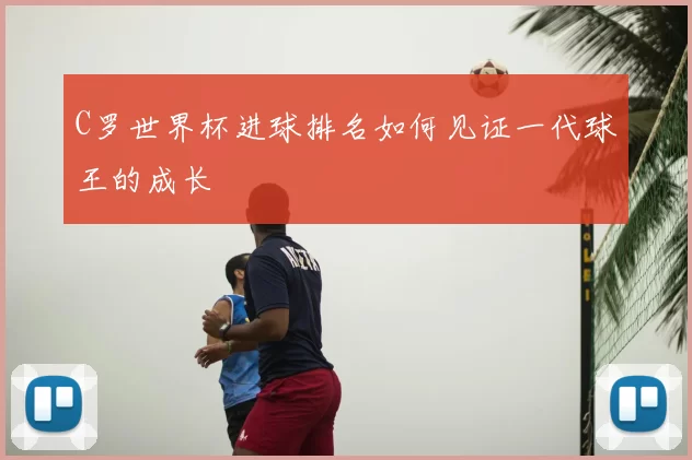 C罗世界杯进球排名如何见证一代球王的成长