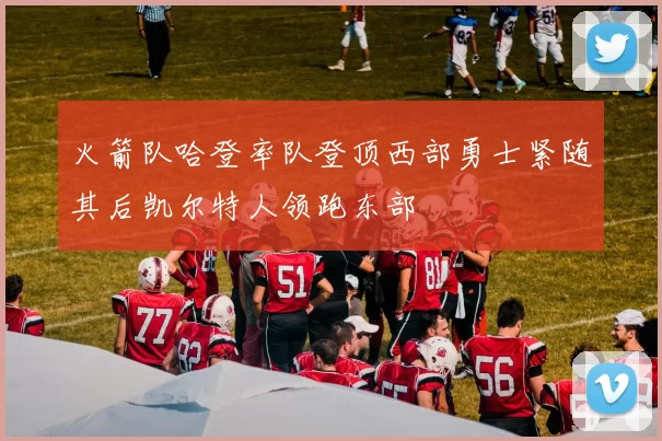 火箭队哈登率队登顶西部勇士紧随其后凯尔特人领跑东部