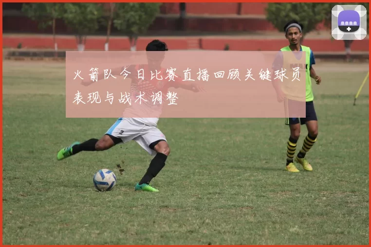 火箭队今日比赛直播回顾关键球员表现与战术调整