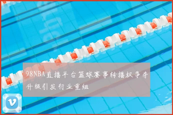 98NBA直播平台篮球赛事转播权争夺升级引发行业重组