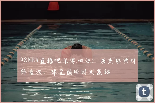 98NBA直播吧录像回放:历史经典对阵重温,球星巅峰时刻集锦