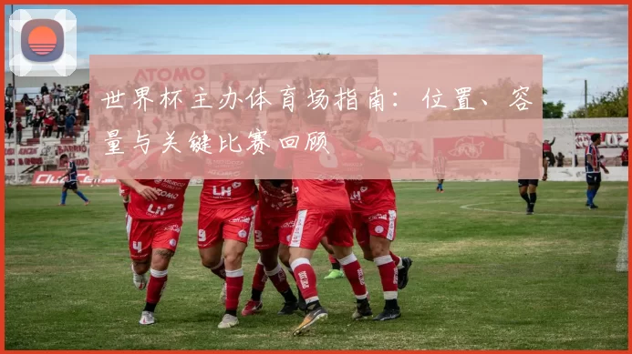 世界杯主办体育场指南:位置、容量与关键比赛回顾