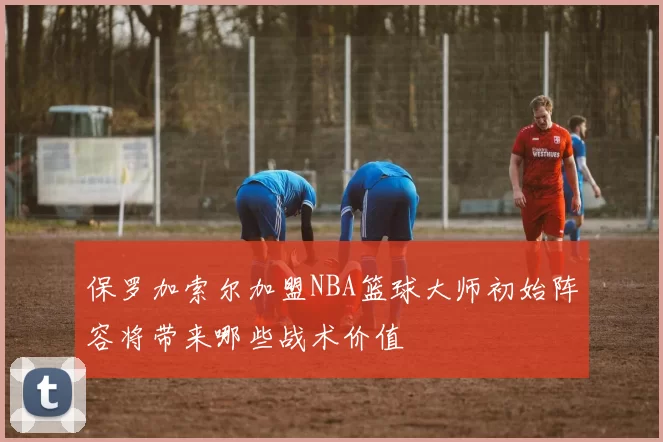 保罗加索尔加盟NBA篮球大师初始阵容将带来哪些战术价值