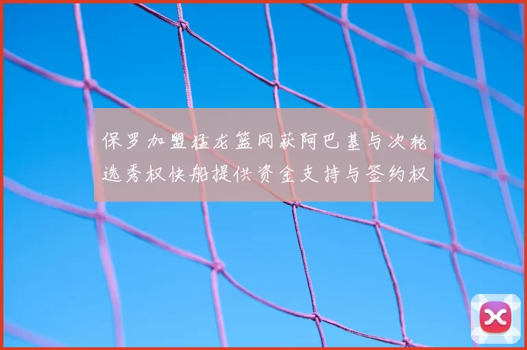 保罗加盟猛龙篮网获阿巴基与次轮选秀权快船提供资金支持与签约权