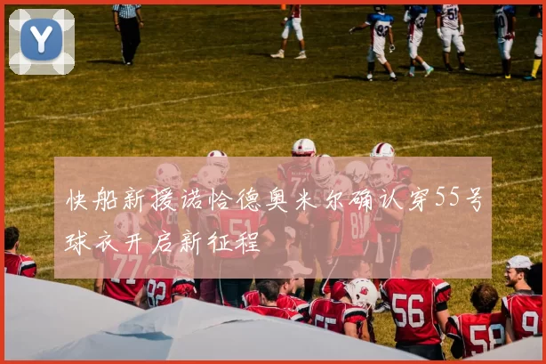 快船新援诺恰德奥米尔确认穿55号球衣开启新征程