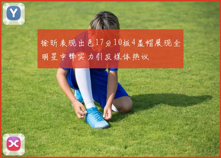 徐昕表现出色17分10板4盖帽展现全明星中锋实力引发媒体热议