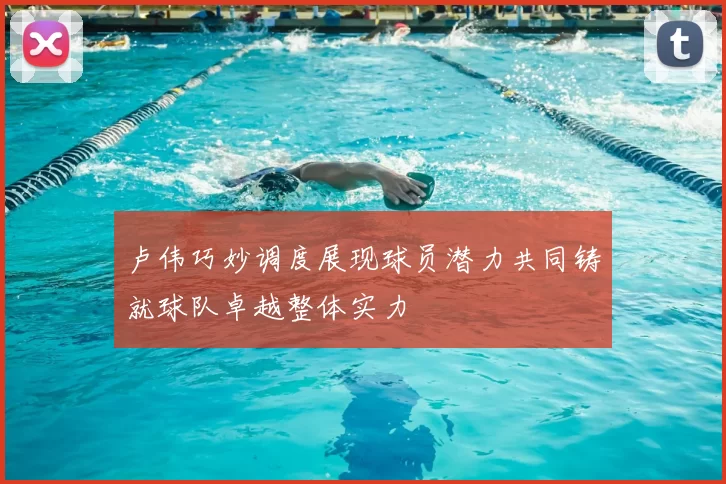 卢伟巧妙调度展现球员潜力共同铸就球队卓越整体实力