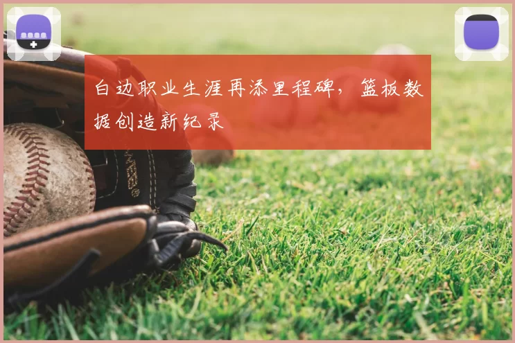 白边职业生涯再添里程碑,篮板数据创造新纪录