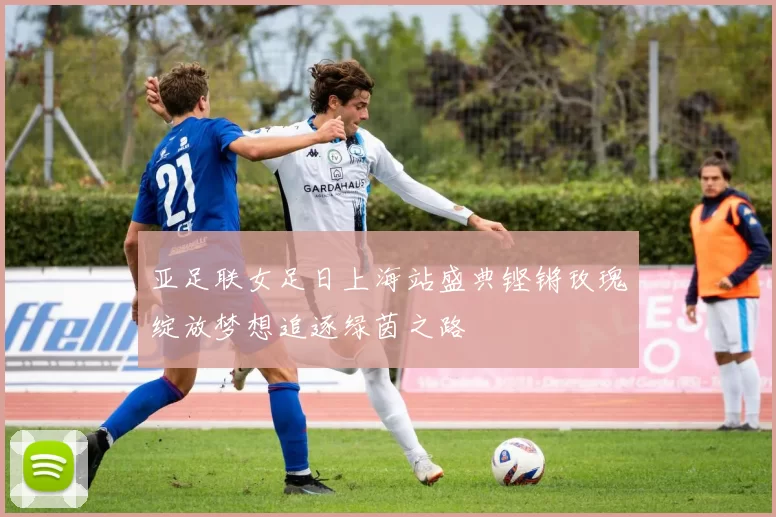 亚足联女足日上海站盛典铿锵玫瑰绽放梦想追逐绿茵之路