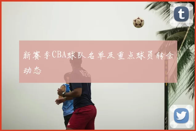 新赛季CBA球队名单及重点球员转会动态