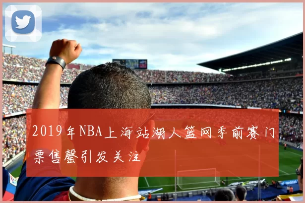 2019年NBA上海站湖人篮网季前赛门票售罄引发关注