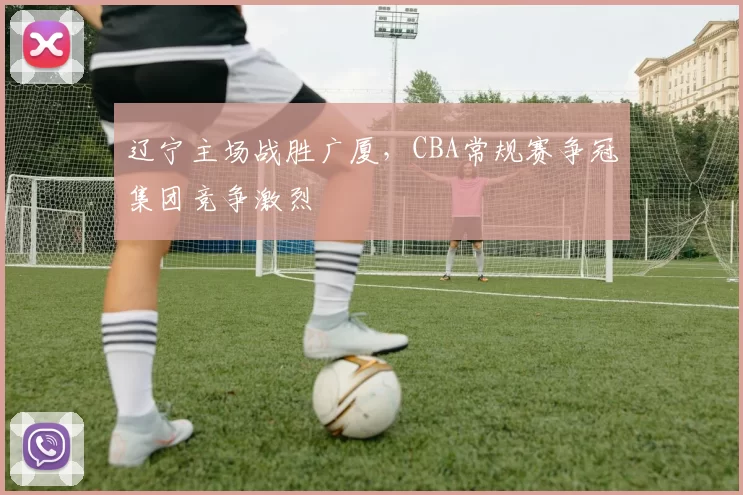 辽宁主场战胜广厦,CBA常规赛争冠集团竞争激烈