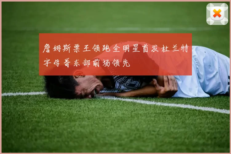 詹姆斯票王领跑全明星首发杜兰特字母哥东部前场领先