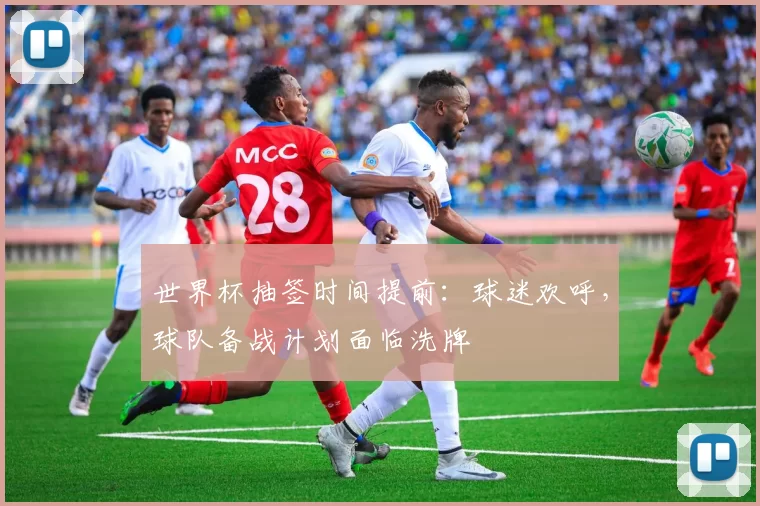 世界杯抽签时间提前:球迷欢呼,球队备战计划面临洗牌