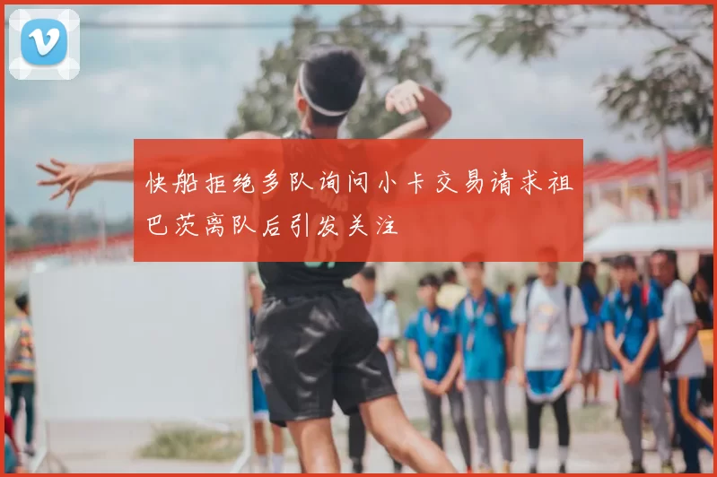 快船拒绝多队询问小卡交易请求祖巴茨离队后引发关注