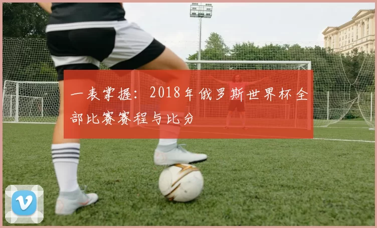 一表掌握:2018年俄罗斯世界杯全部比赛赛程与比分