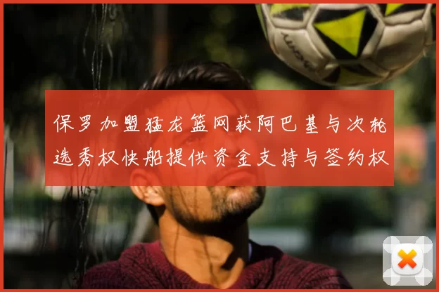 保罗加盟猛龙篮网获阿巴基与次轮选秀权快船提供资金支持与签约权