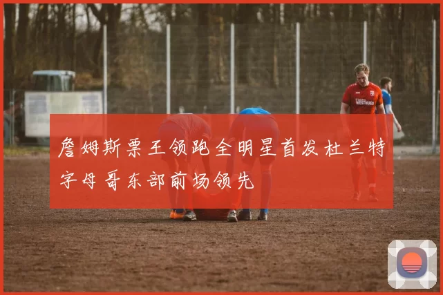 詹姆斯票王领跑全明星首发杜兰特字母哥东部前场领先