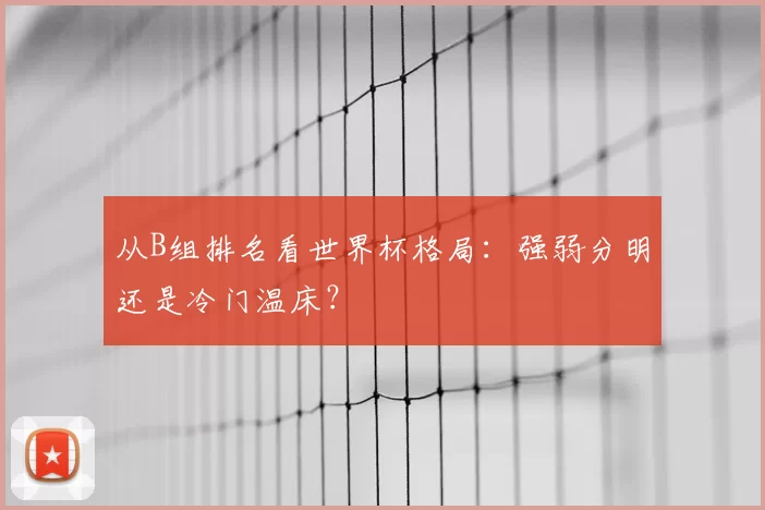 从B组排名看世界杯格局:强弱分明还是冷门温床?