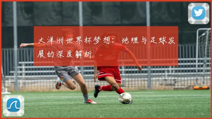 大洋洲世界杯梦想：地理与足球发展的深度解析