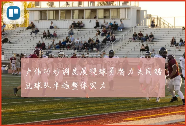 卢伟巧妙调度展现球员潜力共同铸就球队卓越整体实力