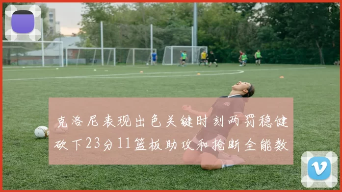 克洛尼表现出色关键时刻两罚稳健砍下23分11篮板助攻和抢断全能数据