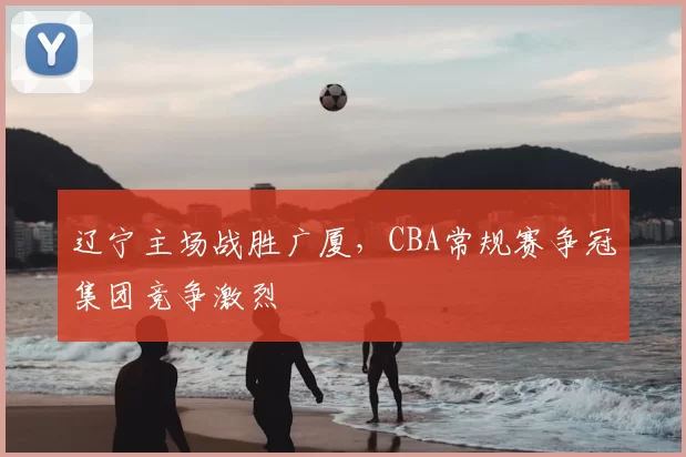 辽宁主场战胜广厦，CBA常规赛争冠集团竞争激烈