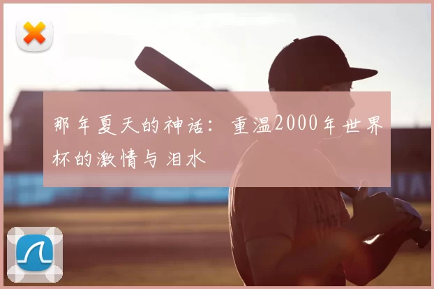 那年夏天的神话:重温2000年世界杯的激情与泪水