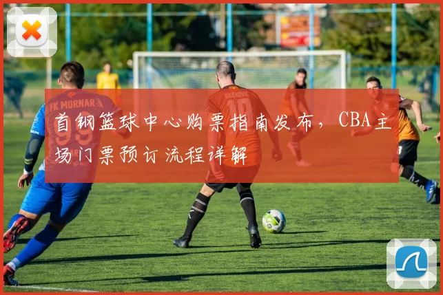 首钢篮球中心购票指南发布,CBA主场门票预订流程详解