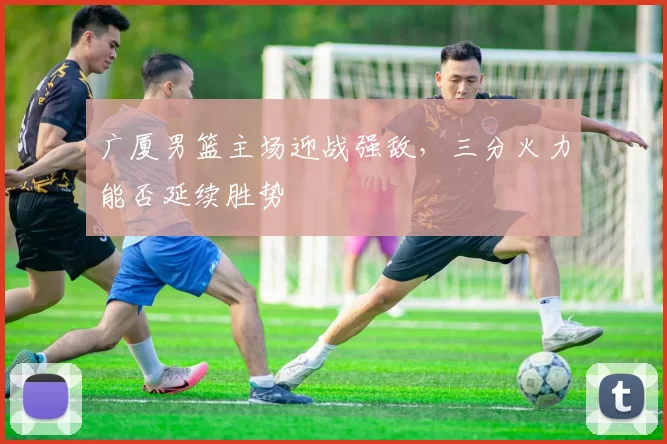 广厦男篮主场迎战强敌,三分火力能否延续胜势