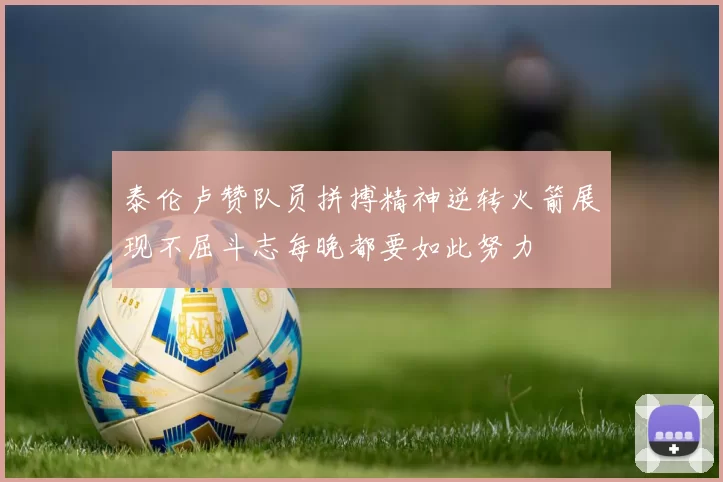 泰伦卢赞队员拼搏精神逆转火箭展现不屈斗志每晚都要如此努力