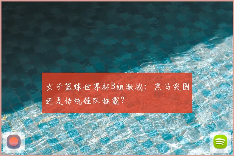 女子篮球世界杯B组激战:黑马突围还是传统强队称霸?