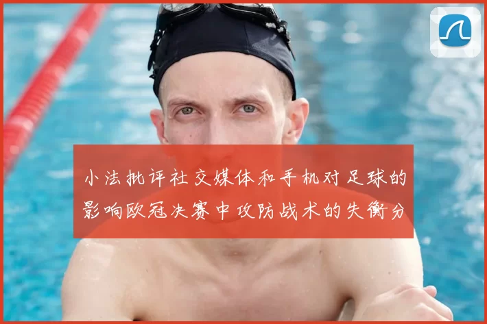 小法批评社交媒体和手机对足球的影响欧冠决赛中攻防战术的失衡分析