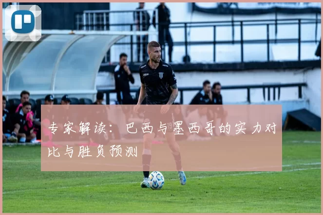 专家解读:巴西与墨西哥的实力对比与胜负预测