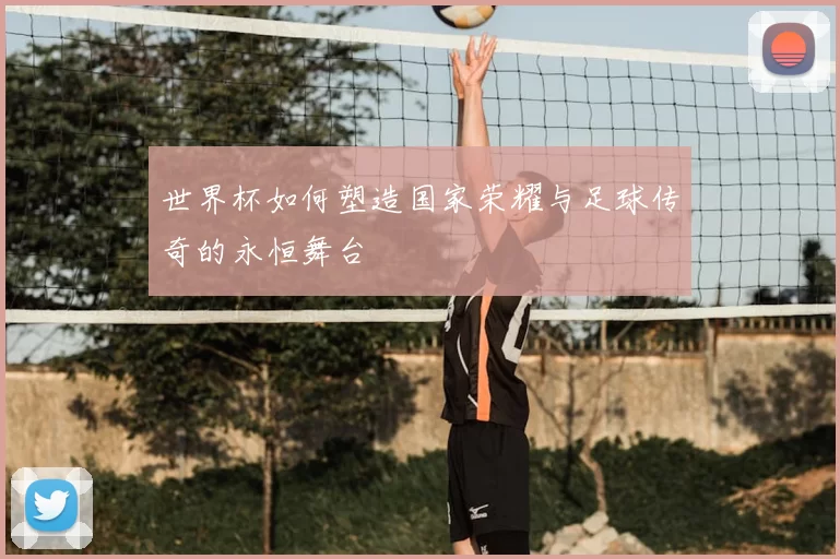 世界杯如何塑造国家荣耀与足球传奇的永恒舞台