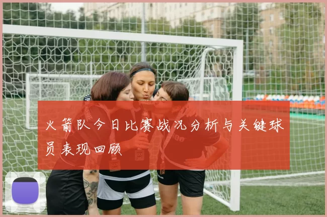 火箭队今日比赛战况分析与关键球员表现回顾