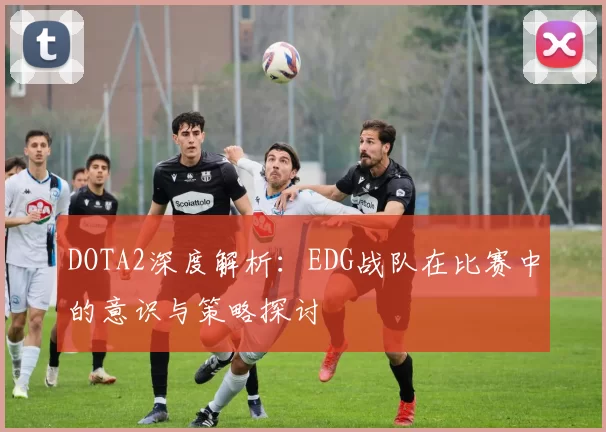 DOTA2深度解析:EDG战队在比赛中的意识与策略探讨