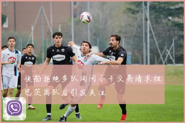 快船拒绝多队询问小卡交易请求祖巴茨离队后引发关注
