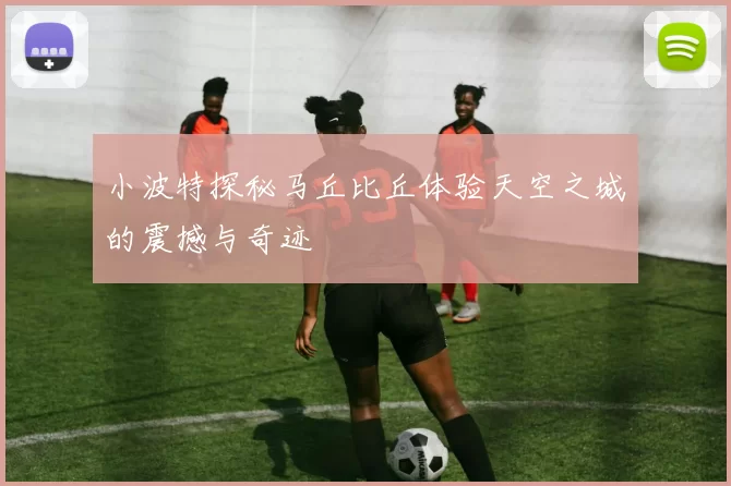 小波特探秘马丘比丘体验天空之城的震撼与奇迹