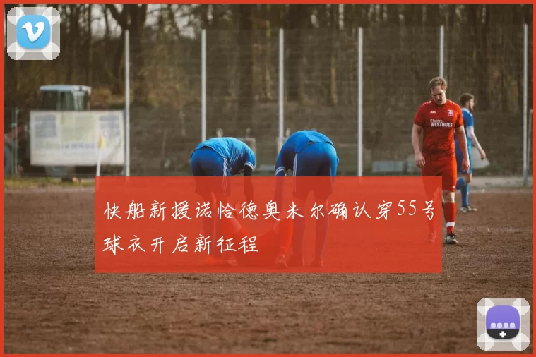 快船新援诺恰德奥米尔确认穿55号球衣开启新征程