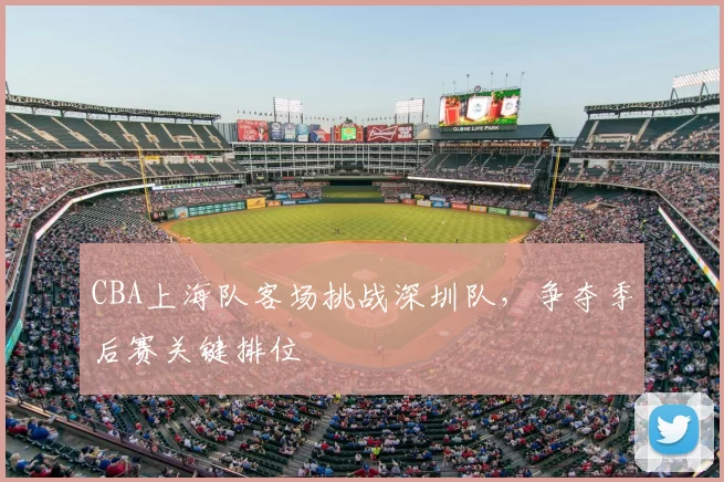 CBA上海队客场挑战深圳队,争夺季后赛关键排位