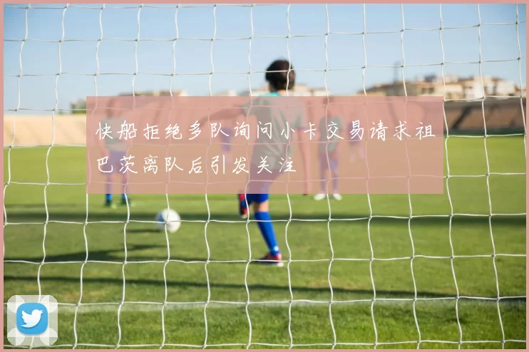 快船拒绝多队询问小卡交易请求祖巴茨离队后引发关注