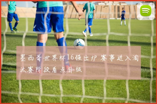 墨西哥世界杯16强出炉 赛事进入淘汰赛阶段看点升级