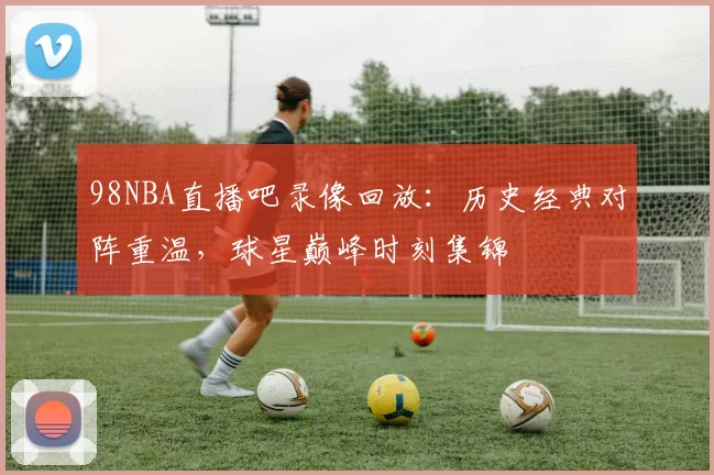 98NBA直播吧录像回放:历史经典对阵重温,球星巅峰时刻集锦