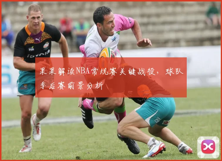 果果解读NBA常规赛关键战役,球队季后赛前景分析