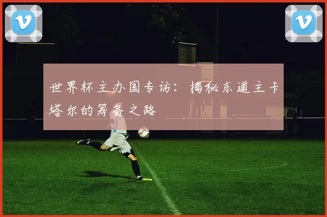 世界杯主办国专访:揭秘东道主卡塔尔的筹备之路