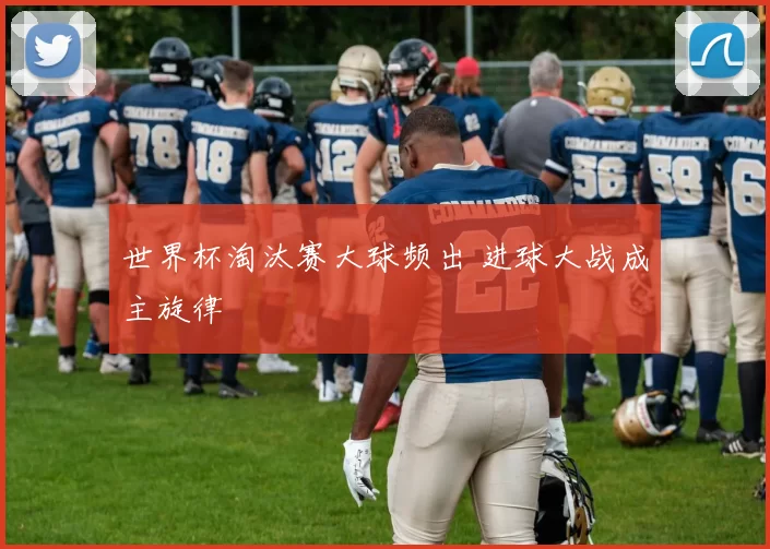 世界杯淘汰赛大球频出 进球大战成主旋律