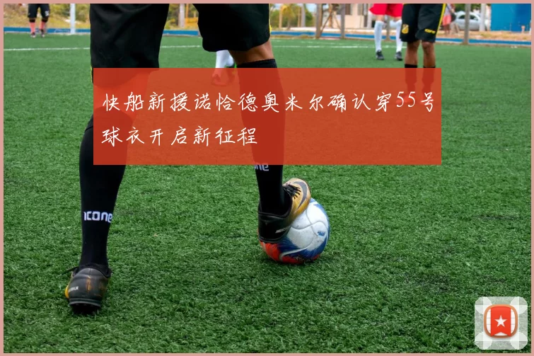 快船新援诺恰德奥米尔确认穿55号球衣开启新征程