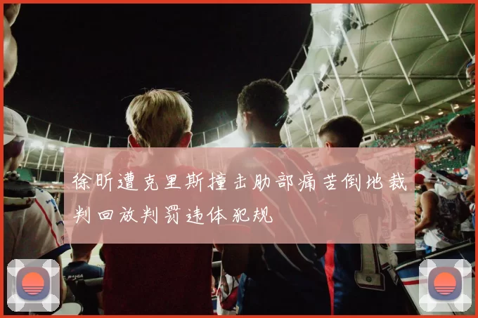徐昕遭克里斯撞击肋部痛苦倒地裁判回放判罚违体犯规