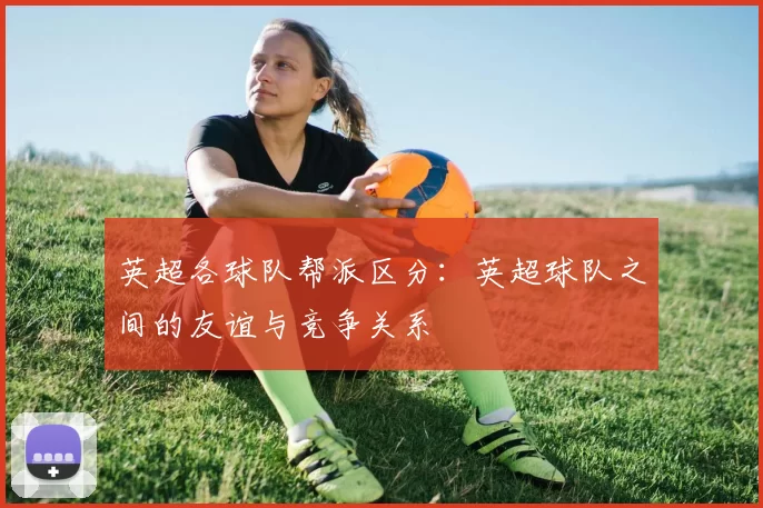 英超各球队帮派区分:英超球队之间的友谊与竞争关系